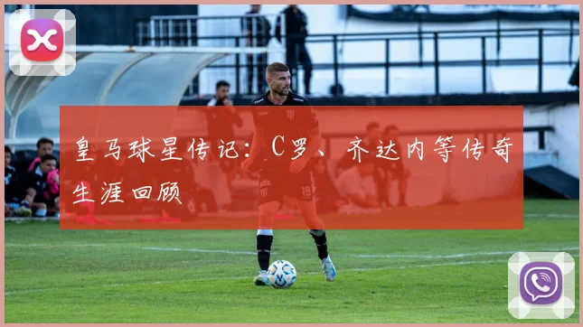 皇马球星传记:C罗、齐达内等传奇生涯回顾