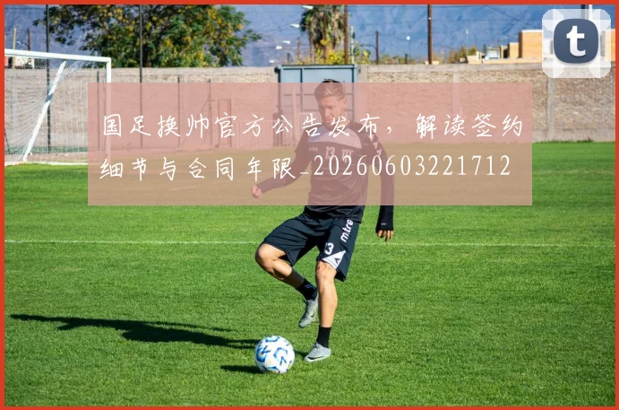 国足换帅官方公告发布，解读签约细节与合同年限_20260603221712