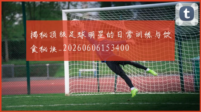 揭秘顶级足球明星的日常训练与饮食秘诀_20260606153400