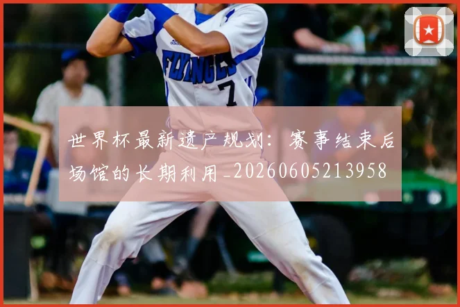 世界杯最新遗产规划:赛事结束后场馆的长期利用_20260605213958