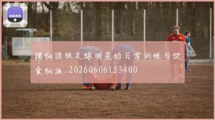 揭秘顶级足球明星的日常训练与饮食秘诀_20260606153400