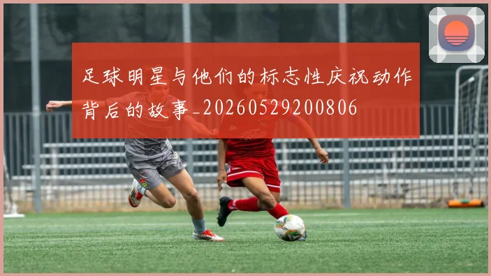 足球明星与他们的标志性庆祝动作背后的故事_20260529200806